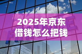 2025年京东借钱怎么把钱转微信：梳理五个最新货款平台
