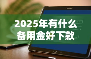 2025年有什么备用金好下款:整合五个快速下款不看征信的平台