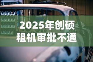 2025年创硕租机审批不通过怎么办，推荐5个汽车抵押贷款平台好