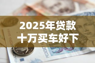 2025年贷款十万买车好下款吗，梳理5个有借款平台黑户也能借