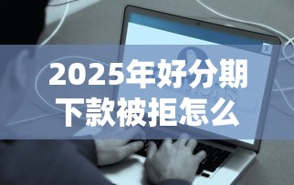 2025年好分期下款被拒怎么回事？看看这五个哪家贷款平台容易通过