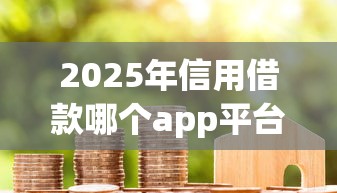 2025年信用借款哪个app平台容易通过呢：梳理5个重庆网贷平台