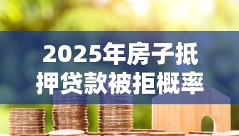 2025年房子抵押贷款被拒概率？分享5个有什么好的贷款平台