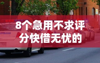 8个急用不求评分快借无忧的平台推荐，专为攻克有车网上怎么借钱难题