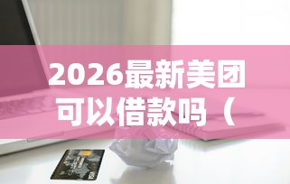 2026最新美团可以借款吗（支持微信），7个正规苹果id贷口子2025无私分享