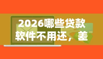 2026哪些贷款软件不用还,差6千元就选这6个平台 2026哪些贷款软件不用还,差6千元就选这6个平台