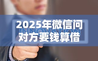 2025年微信问对方要钱算借钱吗，试试这5个小微金融贷款平台