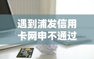 遇到浦发信用卡网申不通过怎么办？或可尝试这5个黑征信也能贷款的网贷平台