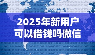 2025年新用户可以借钱吗微信：公布5个学生小额贷款平台