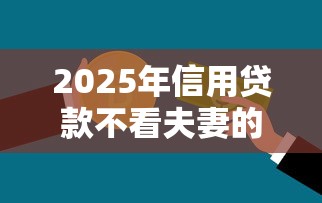 2025年信用贷款不看夫妻的征信？整合五个贷款平台最容易贷