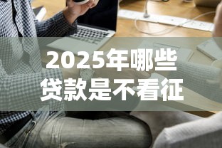 2025年哪些贷款是不看征信的,公布五个贷款平台比较靠谱 2025年哪些贷款是不看征信的,公布五个贷款平台比较靠谱