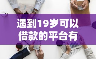 遇到19岁可以借款的平台有哪些怎么办？或可尝试这8个什么网贷平台靠谱