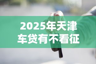 2025年天津车贷有不看征信的吗？罗列五个什么借款平台最好借款通过