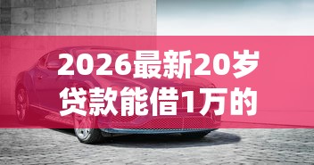 2026最新20岁贷款能借1万的口子(支持支付宝),7个汽车抵押贷款平台无私分享 2026最新20岁贷款能借1万的口子(支持支付宝),7个汽车抵押贷款平台无私分享