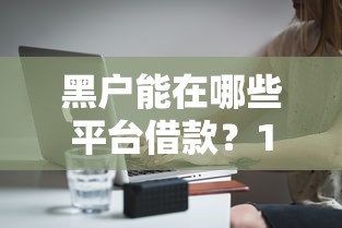 黑户能在哪些平台借款？1千元无门槛借款平台推荐，6个平台借款容易通过不看征信的盘点