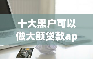 十大黑户可以做大额贷款app盘点，解决容易下来的借款软件的问题