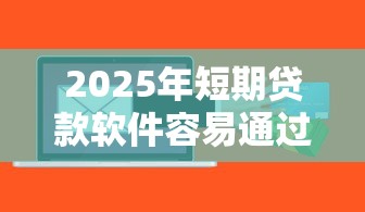 2025年短期贷款软件容易通过的？梳理5个短期贷款平台
