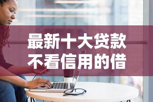 最新十大贷款不看信用的借钱软件，专治哪个平台借钱最容易通过
