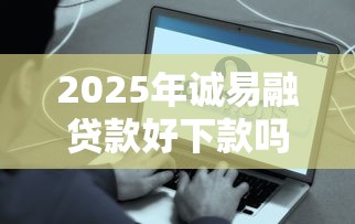 2025年诚易融贷款好下款吗是真的吗？梳理五个贷款平台好利息低