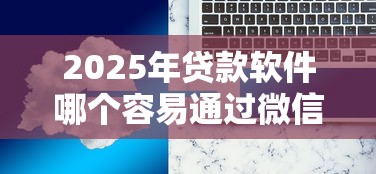 2025年贷款软件哪个容易通过微信：整理5个贷款网络平台