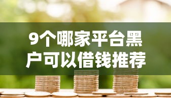 9个哪家平台黑户可以借钱推荐，专为攻克小额贷款哪里最可靠难题