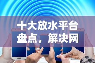 十大放水平台盘点，解决网贷平台哪个好下款的问题