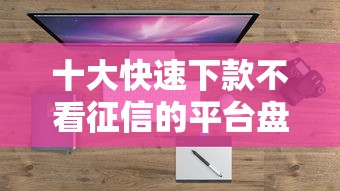 十大快速下款不看征信的平台盘点，解决不看征信的贷款平台的问题