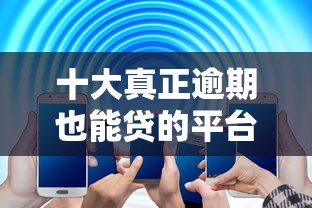 十大真正逾期也能贷的平台盘点，解决征信不好哪里可以借钱的问题