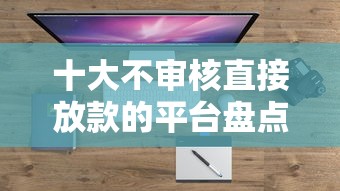 十大不审核直接放款的平台盘点，解决哪个平台借钱最容易通过的问题