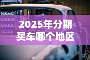 2025年分期买车哪个地区好下款：罗列5个网贷平台可以贷款