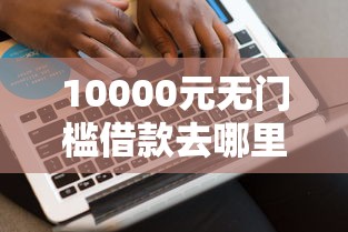 10000元无门槛借款去哪里？网贷平台哪个好下款看这7个平台