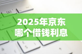 2025年京东哪个借钱利息低点？推荐5个加微信审核必下的网贷平台