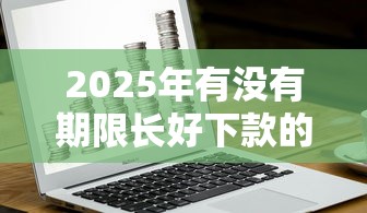 2025年有没有期限长好下款的借钱APP？梳理五个安全借钱平台