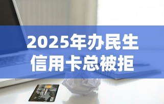 2025年办民生信用卡总被拒？整合五个黑名单贷款平台
