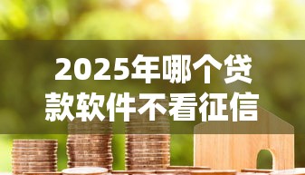 2025年哪个贷款软件不看征信好？整理五个房产抵押贷款平台好