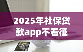 2025年社保贷款app不看征信？整合五个黑户网贷平台能借到钱啊急用