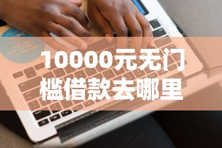 10000元无门槛借款去哪里？网贷平台哪个好下款看这7个平台