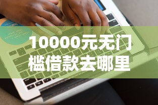 10000元无门槛借款去哪里？网贷平台哪个好下款看这7个平台