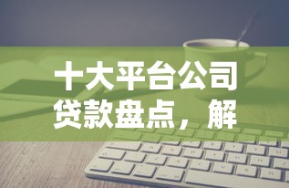 十大平台公司贷款盘点，解决正规借款平台有哪些的问题