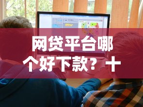 网贷平台哪个好下款？十大正规的大额贷款平台推荐