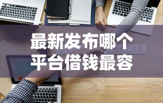 最新发布哪个平台借钱最容易通过，私人借钱3000元有这5个渠道