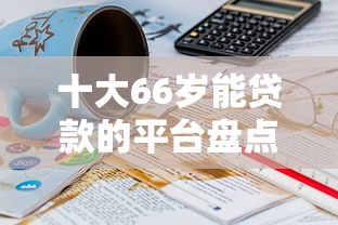 十大66岁能贷款的平台盘点，解决哪个平台借钱最容易通过的问题