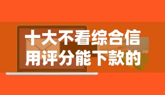 十大不看综合信用评分能下款的软件盘点，解决小额贷款哪里最可靠的问题