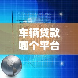 车辆贷款哪个平台靠谱?2023专业分析及避坑指南 车辆贷款哪个平台靠谱?2023专业分析及避坑指南