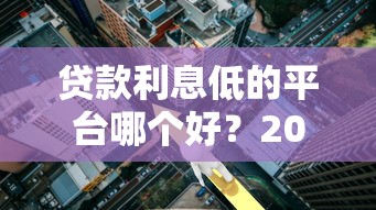 贷款利息低的平台哪个好?2023最新低息贷款平台推荐 贷款利息低的平台哪个好?2023最新低息贷款平台推荐