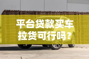 平台贷款买车拉货可行吗？详解申请条件与风险避坑指南