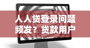 人人贷登录问题频发？贷款用户必看的解决指南