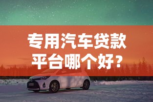 专用汽车贷款平台哪个好？2023年靠谱平台推荐及避坑指南