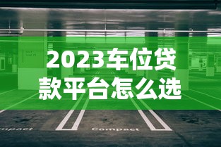 2023车位贷款平台怎么选?5大要点帮你避坑 2023车位贷款平台怎么选?5大要点帮你避坑