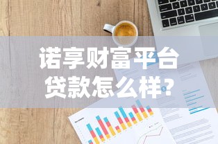 诺享财富平台贷款怎么样?靠谱吗?详细解析产品特点与用户反馈 诺享财富平台贷款怎么样?靠谱吗?详细解析产品特点与用户反馈